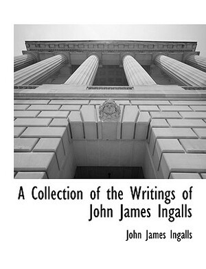 A Collection of the Writings of John James Ingalls by John James Ingalls