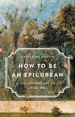 How to Be an Epicurean: The Ancient Art of Living Well by Catherine Wilson