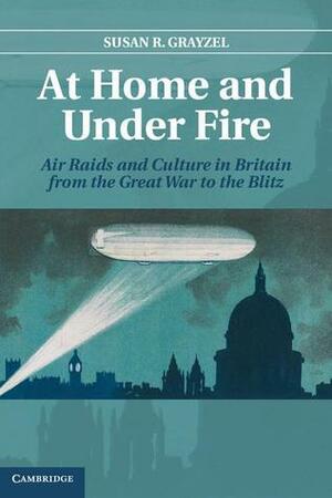 At Home and Under Fire: Air Raids and Culture in Britain from the Great War to the Blitz by Susan R. Grayzel