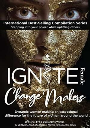 Ignite Female Change Makers: Dynamic Women Making an Exceptional Difference for the Future of Women Around the World by Marnie Tarzia, Alex Jarvis, J.B. Owen, Diana Borges, Ana Sofia Orozco