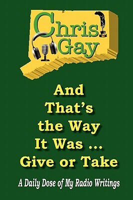 And That's the Way It Was . . . Give or Take: A Daily Dose of My Radio Writings by Chris Gay