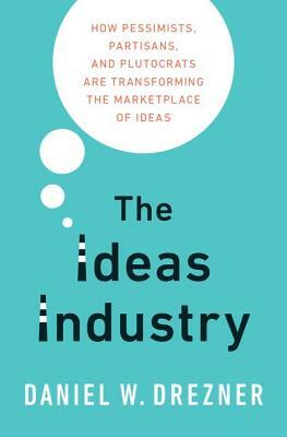 The Ideas Industry: How Pessimists, Partisans, and Plutocrats Are Transforming the Marketplace of Ideas by Daniel W. Drezner