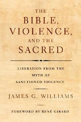 The Bible, Violence, and the Sacred: Liberation from the Myth of Sanctioned Violence by René Girard, James G. Williams