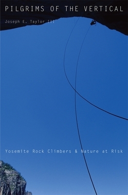 Pilgrims of the Vertical: Yosemite Rock Climbers and Nature at Risk by Joseph E. Taylor