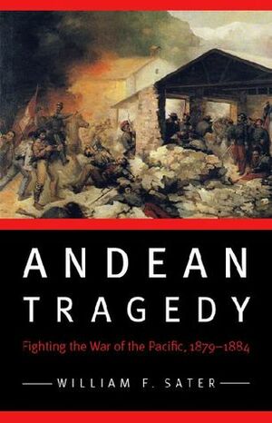 Andean Tragedy: Fighting the War of the Pacific, 1879-1884 by William F. Sater