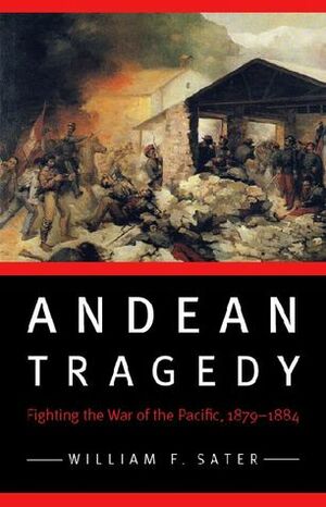 Andean Tragedy: Fighting the War of the Pacific, 1879-1884 by William F. Sater