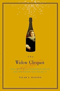 The Widow Clicquot: The Story of a Champagne Empire and the Woman Who Ruled It by Tilar J. Mazzeo
