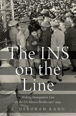 The INS on the Line: Making Immigration Law on the US-Mexico Border, 1917-1954 by S. Deborah Kang