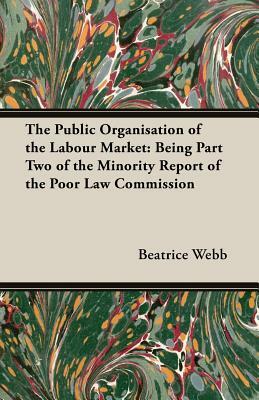 The Public Organisation of the Labour Market: Being Part Two of the Minority Report of the Poor Law Commission by Sidney Webb, Beatrice Webb