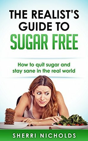 The Realist's Guide To Sugar Free: How To Quit Sugar And Stay Sane In The Real World by Sherri Nicholds