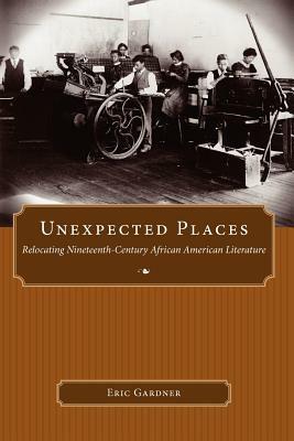 Unexpected Places: Relocating Nineteenth-Century African American Literature by Eric Gardner