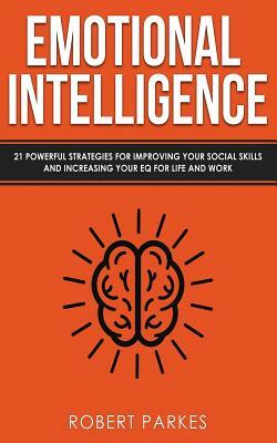 Emotional Intelligence: 21 Powerful Strategies for Improving Your Social Skills and Increasing Your Eq for Life and Work by Robert Parkes