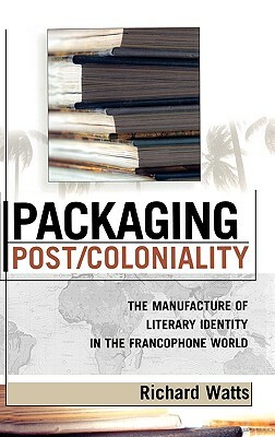 Packaging Post/Coloniality: The Manufacture of Literary Identity in the Francophone World by Richard Watts