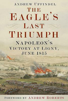 The Eagle's Last Triumph: Napoleon's Victory at Ligny, June 1815 by Andrew Uffindell