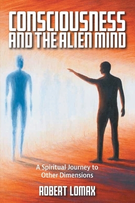 Consciousness and the Alien Mind: A Spiritual Journey to Other Dimensions by Robert Lomax