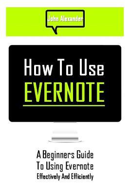 How to Use Evernote: A Beginners Guide to Using Evernote Effectively and Efficiently by John Alexander