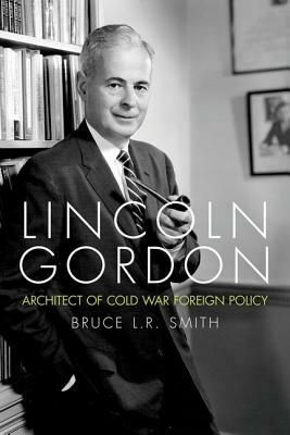 Lincoln Gordon: Architect of Cold War Foreign Policy by Bruce L. R. Smith