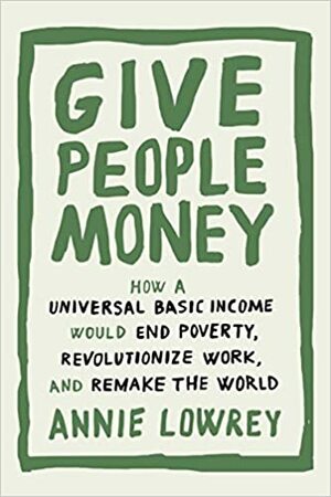 Give People Money: How a Basic Income Would End Poverty, Revolutionize Work, and Remake the World by Annie Lowrey