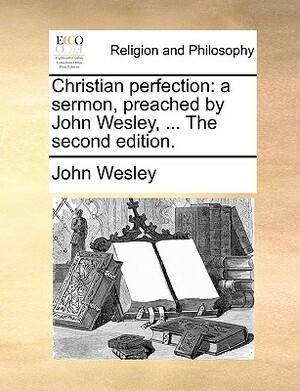 Christian Perfection: A Sermon, Preached by John Wesley, ... the Second Edition. by John Wesley