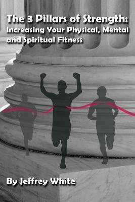 The 3 Pillars of Strength: Improving Your Physical, Mental and Spiritual Fitness by Jeffrey White