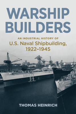 Warship Builders: An Industrial History of U.S. Naval Shipbuilding 1922-1945 by Thomas Heinrich