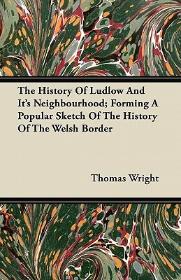 The History of Ludlow and Its Neighbourhood; Forming a Popular Sketch of the History of the Welsh Border by Thomas Wright