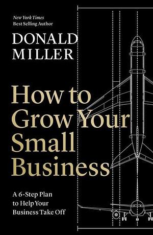 How to Grow Your Small Business: A 6-Step Plan to Help Your Business Take Off by Donald Miller