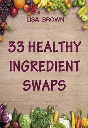 33 Healthy Ingredient Swaps: Swap Your Favorite Recipes With Nutrient Dense Superfoods To Create Delicious Healthy Alternatives by Lisa Brown