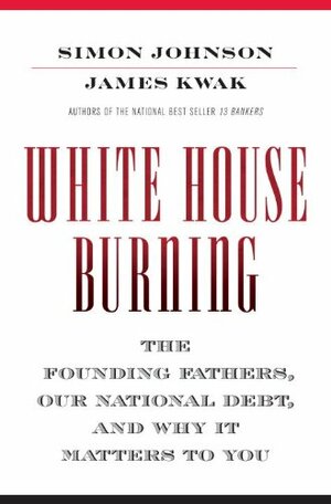 White House Burning: The Founding Fathers, Our National Debt, and Why It Matters to You by Simon Johnson