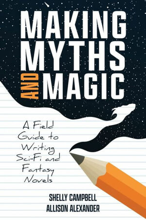 Making Myths and Magic: A Field Guide to Writing Sci-Fi and Fantasy by Allison Alexander, Shelly Campbell