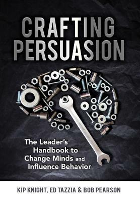 Crafting Persuasion: The Leader's Handbook to Change Minds and Influence Behavior by Bob Pearson, Ed Tazzia, Kip Knight