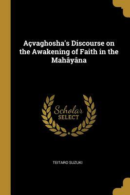 A�vaghosha's Discourse on the Awakening of Faith in the Mah�y�na: Translated for the First Time from the Chinese Version by D.T. Suzuki