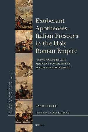Exuberant Apotheoses: Italian Frescoes in the Holy Roman Empire: Visual Culture and Princely Power in the Age of Enlightenment by Daniel Fulco