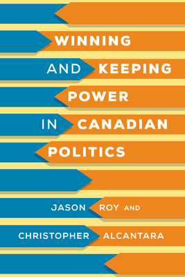 Winning and Keeping Power in Canadian Politics by Christopher Alcantara, Jason Roy