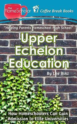Upper Echelon Education: How Homeschoolers Can Gain Admission to Elite Universities by Lee Binz