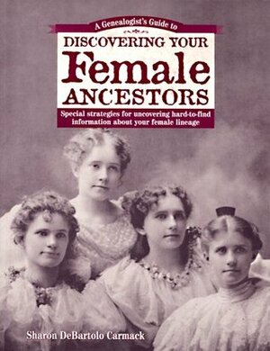 A Genealogist's Guide to Discovering Your Female Ancestors: Special Strategies for Uncovering Hard-To-Find Information about Your Female Lineage by Sharon DeBartolo Carmack