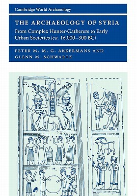 The Archaeology of Syria: From Complex Hunter-Gatherers to Early Urban Societies (c. 16,000-300 BC) by Glenn M. Schwartz, Peter M. M. G. Akkermans