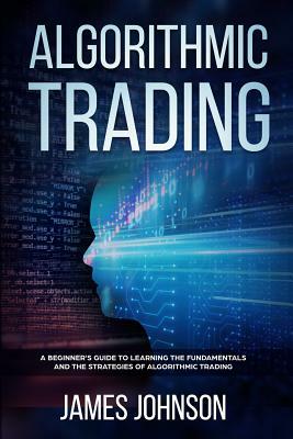 Algorithmic Trading: A Beginner's Guide to Learning the Fundamentals and the Strategies of Algorithmic Trading by James Johnson