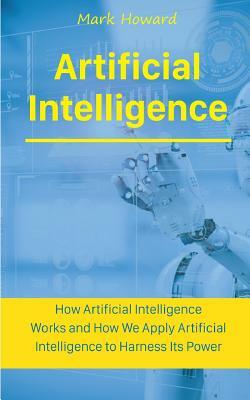 Artificial Intelligence: How Artificial Intelligence Works and How We Apply Artificial Intelligence to Harness Its Power for Our Future by Mark Howard