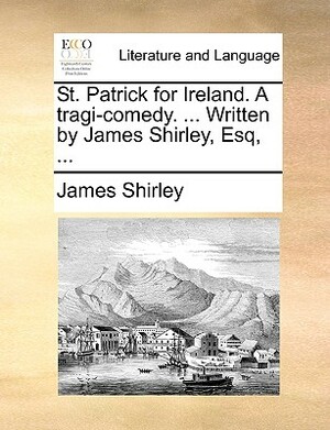 St. Patrick for Ireland. a Tragi-Comedy. ... Written by James Shirley, Esq, ... by James Shirley