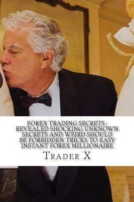Forex Trading Secrets: Revealed Shocking Unknown Secrets And Weird Should Be Forbidden Tricks To Easy Instant Forex Millionaire: Forex Profit by Trader X