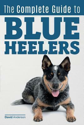 The Complete Guide to Blue Heelers - aka The Australian Cattle Dog. Learn About Breeders, Finding a Puppy, Training, Socialization, Nutrition, Groomin by David Anderson