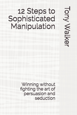 12 Steps to Sophisticated Manipulation: winning without fighting the art of persuasion and seduction by Tony Walker