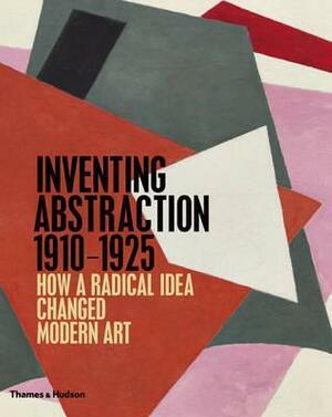 Inventing Abstraction 1910-1925: How a Radical Idea Changed Modern Art by Leah Dickerman