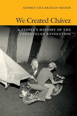 We Created Chávez: A People's History of the Venezuelan Revolution by George Ciccariello-Maher