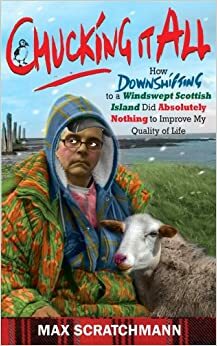 Chucking It All: How Downshifting to a Windswept Scottish Island Did Absolutely Nothing to Improve My Quality of Life by Max Scratchman