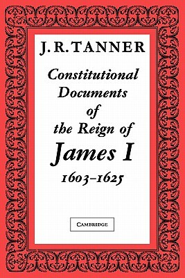 Constitutional Documents of the Reign of James I A.D. 1603 1625: With an Historical Commentary by J. R. Tanner, Tanner