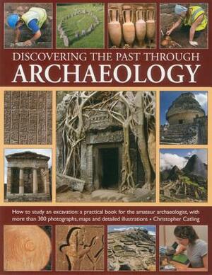 Discovering the Past Through Archaeology: The Science and Practice of Studying Excavation Materials and Ancient Sites with 300 Color Photographs, Maps by Christopher Catling