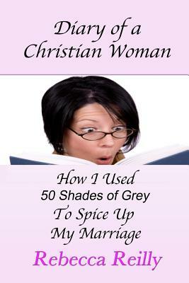 Diary of a Christian Woman: How I Used 50 Shades of Grey To Spice Up My Marriage by Rebecca Reilly