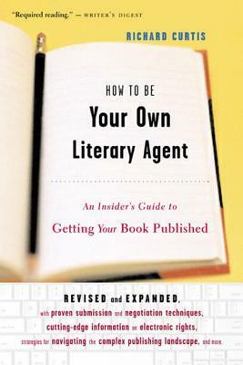 How To Be Your Own Literary Agent: An Insider's Guide to Getting Your Book Published by Richard Curtis